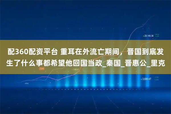 配360配资平台 重耳在外流亡期间,晋国到底发生了什么事都希望他回国当政_秦国_晋惠公_里克