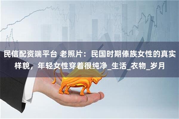 民信配资端平台 老照片：民国时期傣族女性的真实样貌，年轻女性穿着很纯净_生活_衣物_岁月