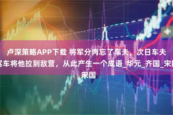 卢深策略APP下载 将军分肉忘了车夫,次日车夫驾车将他拉到敌营,从此产生一个成语_华元_齐国_宋国