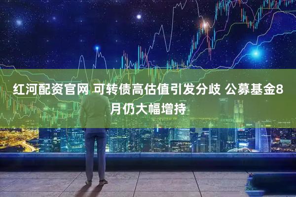 红河配资官网 可转债高估值引发分歧 公募基金8月仍大幅增持