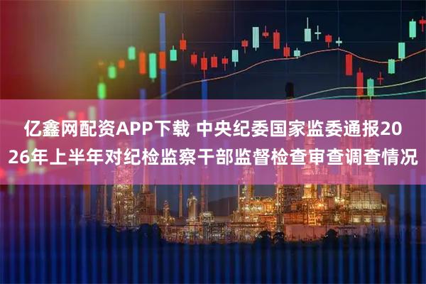 亿鑫网配资APP下载 中央纪委国家监委通报2026年上半年对纪检监察干部监督检查审查调查情况
