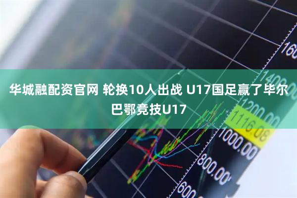 华城融配资官网 轮换10人出战 U17国足赢了毕尔巴鄂竞技U17
